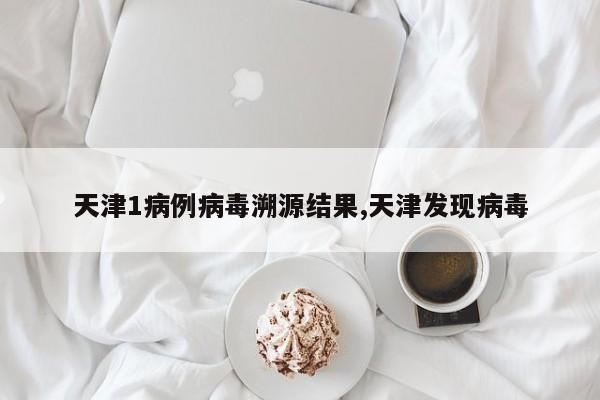 天津1病例病毒溯源结果,天津发现病毒