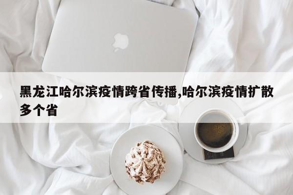 黑龙江哈尔滨疫情跨省传播,哈尔滨疫情扩散多个省