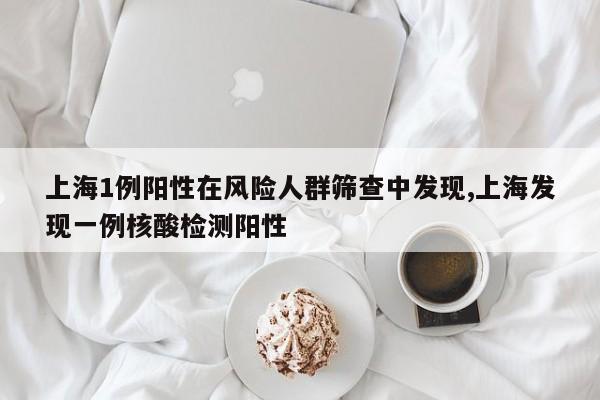 上海1例阳性在风险人群筛查中发现,上海发现一例核酸检测阳性