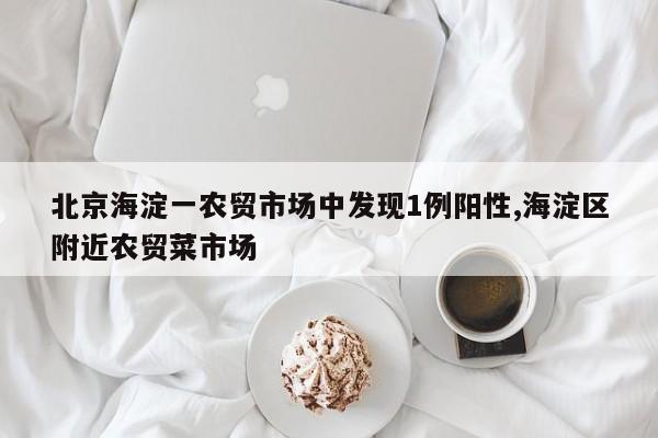 北京海淀一农贸市场中发现1例阳性,海淀区附近农贸菜市场