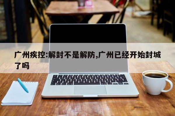 广州疾控:解封不是解防,广州已经开始封城了吗